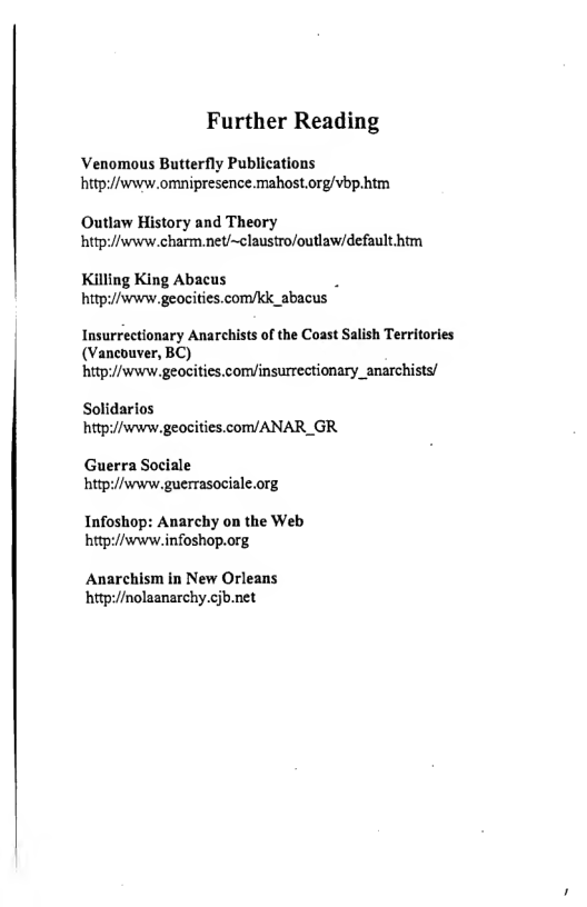 Further Reading  Venomous Butterfly Publications hitp://www.omnipresence. mahost.org/vbp-htm  Outlaw History and Theory hitp://swww charmnet/~claustro/outlaw/default htm  Killing King Abacus hitp://svvrw.geocities.com/kk_abacus  Insurrectionary Anarchists of the Coast Salish Territories (Vancouver, BC)  hitp://www.geocities.comyinsurrestionary_anarchists/  Solidarios hitpi//swww.geocities.com/ANAR_GR  Guerra Sociale hitp://swww guerrasociale.org  Infoshop: Anarchy on the Web hitp://www.infoshop.org  Anarchism in New Orleans hitpi//nolaanarchy.cjb.net 